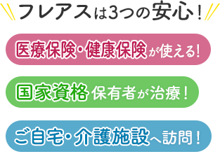 フレアスは3つの安心！医療保険・健康保険が使える！国家資格保有者が治療！ご自宅・介護施設へ訪問マッサージ！高石市、泉大津市、和泉市、堺市西区